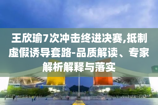 王欣瑜7次沖擊終進(jìn)決賽,抵制虛假誘導(dǎo)套路-品質(zhì)解讀、專家解析解釋與落實(shí)