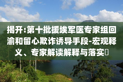 揭開:第十批援埃軍醫(yī)專家組回渝和留心欺詐誘導(dǎo)手段-宏觀釋義、專家解讀解釋與落實?