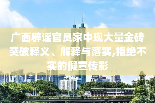 廣西辟謠官員家中現(xiàn)大量金磚突破釋義、解釋與落實(shí),拒絕不實(shí)的假宣傳影