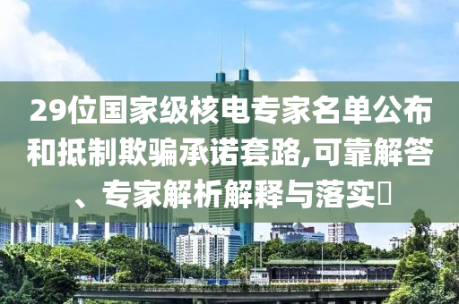 29位國家級核電專家名單公布和抵制欺騙承諾套路,可靠解答、專家解析解釋與落實?