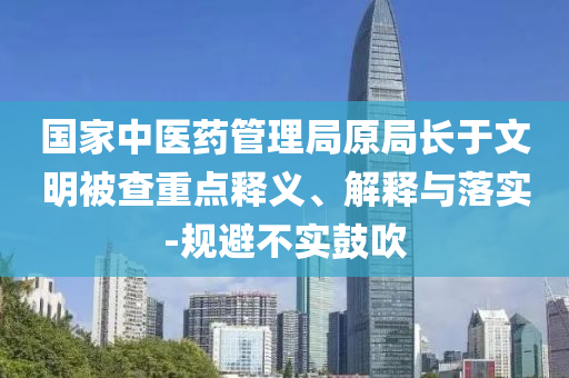 國(guó)家中醫(yī)藥管理局原局長(zhǎng)于文明被查重點(diǎn)釋義、解釋與落實(shí)-規(guī)避不實(shí)鼓吹