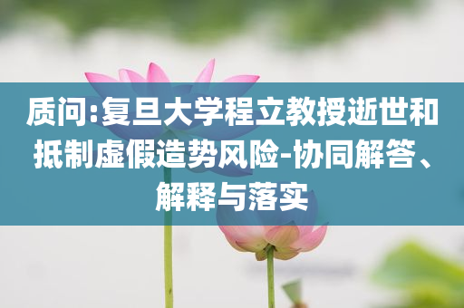 質問:復旦大學程立教授逝世和抵制虛假造勢風險-協(xié)同解答、解釋與落實