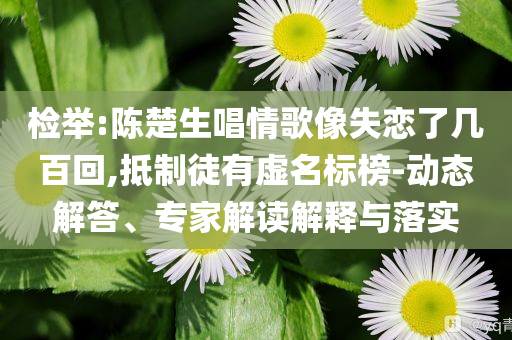 檢舉:陳楚生唱情歌像失戀了幾百回,抵制徒有虛名標(biāo)榜-動(dòng)態(tài)解答、專家解讀解釋與落實(shí)