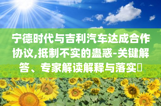 寧德時(shí)代與吉利汽車(chē)達(dá)成合作協(xié)議,抵制不實(shí)的蠱惑-關(guān)鍵解答、專家解讀解釋與落實(shí)?