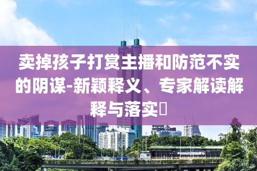 賣(mài)掉孩子打賞主播和防范不實(shí)的陰謀-新穎釋義、專家解讀解釋與落實(shí)?