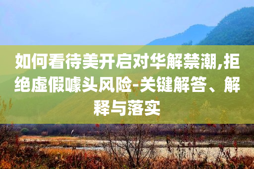如何看待美開(kāi)啟對(duì)華解禁潮,拒絕虛假噱頭風(fēng)險(xiǎn)-關(guān)鍵解答、解釋與落實(shí)