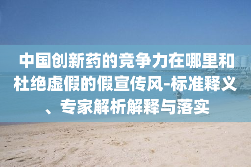 中國(guó)創(chuàng)新藥的競(jìng)爭(zhēng)力在哪里和杜絕虛假的假宣傳風(fēng)-標(biāo)準(zhǔn)釋義、專家解析解釋與落實(shí)