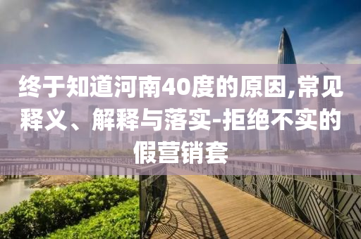 終于知道河南40度的原因,常見釋義、解釋與落實-拒絕不實的假營銷套