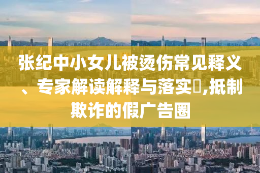 張紀中小女兒被燙傷常見釋義、專家解讀解釋與落實?,抵制欺詐的假廣告圈