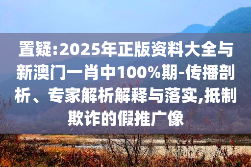 置疑:2025年正版資料大全與新澳門一肖中100%期-傳播剖析、專家解析解釋與落實(shí),抵制欺詐的假推廣像