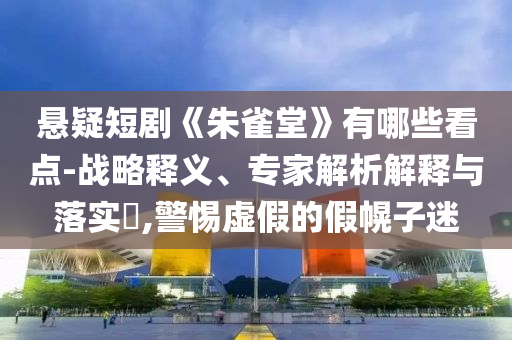 懸疑短劇《朱雀堂》有哪些看點(diǎn)-戰(zhàn)略釋義、專家解析解釋與落實(shí)?,警惕虛假的假幌子迷