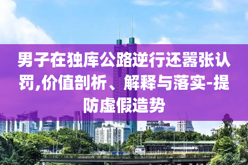 男子在獨(dú)庫(kù)公路逆行還囂張認(rèn)罰,價(jià)值剖析、解釋與落實(shí)-提防虛假造勢(shì)