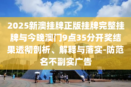 2025新澳掛牌正版掛牌完整掛牌與今晚澳門9點35分開獎結(jié)果透徹剖析、解釋與落實-防范名不副實廣告