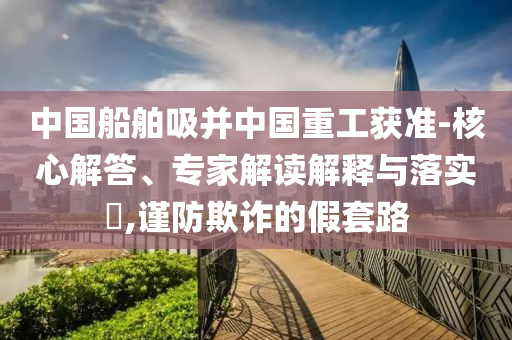 中國船舶吸并中國重工獲準(zhǔn)-核心解答、專家解讀解釋與落實(shí)?,謹(jǐn)防欺詐的假套路