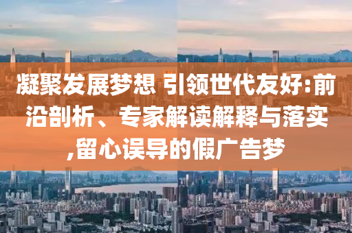 凝聚發(fā)展夢想 引領世代友好:前沿剖析、專家解讀解釋與落實,留心誤導的假廣告夢