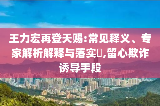 王力宏再登天賜:常見釋義、專家解析解釋與落實(shí)?,留心欺詐誘導(dǎo)手段