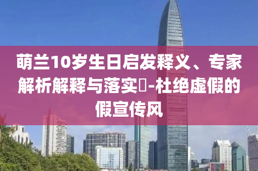 萌蘭10歲生日啟發(fā)釋義、專家解析解釋與落實(shí)?-杜絕虛假的假宣傳風(fēng)