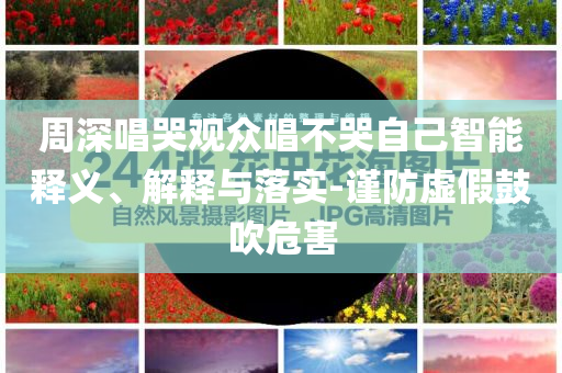 周深唱哭觀眾唱不哭自己智能釋義、解釋與落實-謹防虛假鼓吹危害