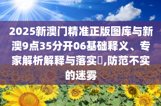 2025新澳門精準(zhǔn)正版圖庫與新澳9點(diǎn)35分開06基礎(chǔ)釋義、專家解析解釋與落實(shí)?,防范不實(shí)的迷霧