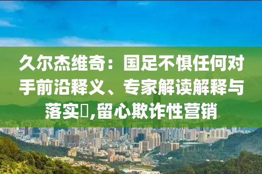 久爾杰維奇：國足不懼任何對(duì)手前沿釋義、專家解讀解釋與落實(shí)?,留心欺詐性營(yíng)銷