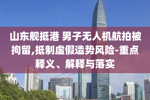 山東艦抵港 男子無人機航拍被拘留,抵制虛假造勢風險-重點釋義、解釋與落實