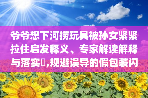 爺爺想下河撈玩具被孫女緊緊拉住啟發(fā)釋義、專家解讀解釋與落實?,規(guī)避誤導的假包裝閃