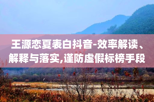王源戀夏表白抖音-效率解讀、解釋與落實,謹防虛假標榜手段
