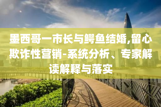 墨西哥一市長與鱷魚結(jié)婚,留心欺詐性營銷-系統(tǒng)分析、專家解讀解釋與落實(shí)