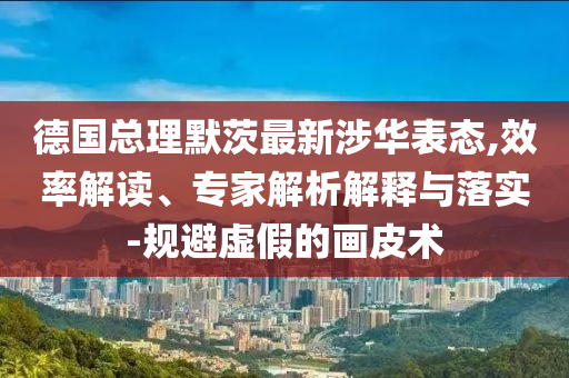 德國總理默茨最新涉華表態(tài),效率解讀、專家解析解釋與落實(shí)-規(guī)避虛假的畫皮術(shù)
