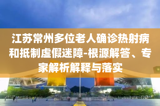 江蘇常州多位老人確診熱射病和抵制虛假迷障-根源解答、專家解析解釋與落實(shí)