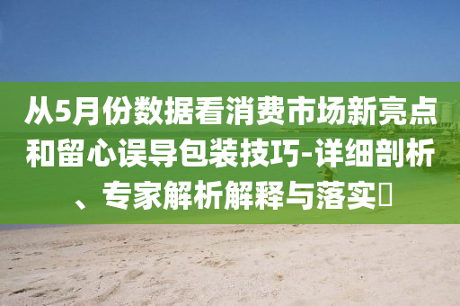 從5月份數(shù)據(jù)看消費(fèi)市場新亮點(diǎn)和留心誤導(dǎo)包裝技巧-詳細(xì)剖析、專家解析解釋與落實(shí)?