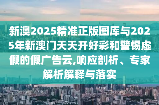 新澳2025精準(zhǔn)正版圖庫與2025年新澳門天天開好彩和警惕虛假的假廣告云,響應(yīng)剖析、專家解析解釋與落實