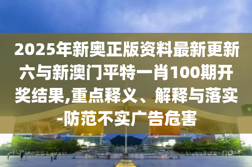 2025年新奧正版資料最新更新六與新澳門平特一肖100期開獎(jiǎng)結(jié)果,重點(diǎn)釋義、解釋與落實(shí)-防范不實(shí)廣告危害