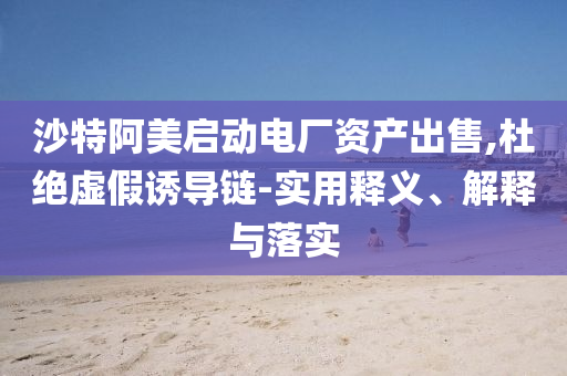 沙特阿美啟動電廠資產(chǎn)出售,杜絕虛假誘導(dǎo)鏈-實用釋義、解釋與落實
