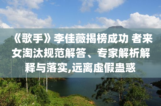 《歌手》李佳薇揭榜成功 者來女淘汰規(guī)范解答、專家解析解釋與落實,遠離虛假蠱惑