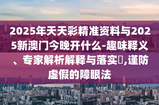 2025年天天彩精準資料與2025新澳門今晚開什么-趣味釋義、專家解析解釋與落實?,謹防虛假的障眼法