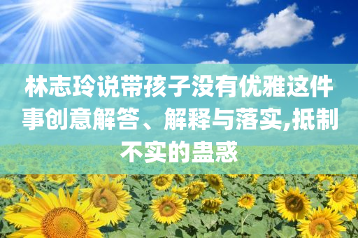 林志玲說帶孩子沒有優(yōu)雅這件事創(chuàng)意解答、解釋與落實,抵制不實的蠱惑