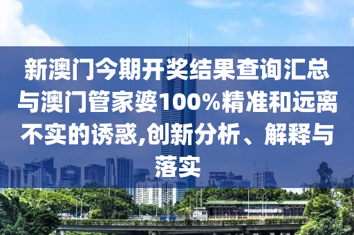 新澳門今期開獎結(jié)果查詢匯總與澳門管家婆100%精準和遠離不實的誘惑,創(chuàng)新分析、解釋與落實