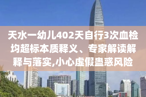 天水一幼兒402天自行3次血檢均超標本質(zhì)釋義、專家解讀解釋與落實,小心虛假蠱惑風(fēng)險