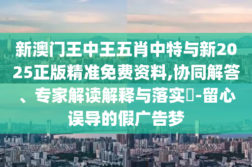新澳門王中王五肖中特與新2025正版精準免費資料,協(xié)同解答、專家解讀解釋與落實?-留心誤導(dǎo)的假廣告夢