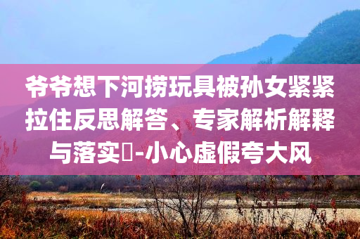 爺爺想下河撈玩具被孫女緊緊拉住反思解答、專家解析解釋與落實(shí)?-小心虛假夸大風(fēng)
