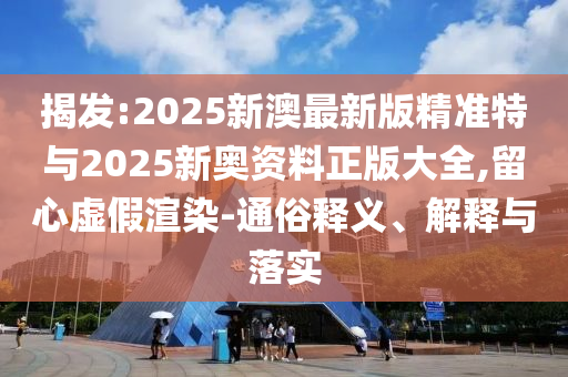 揭發(fā):2025新澳最新版精準(zhǔn)特與2025新奧資料正版大全,留心虛假渲染-通俗釋義、解釋與落實(shí)