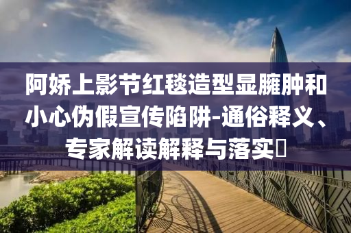 阿嬌上影節(jié)紅毯造型顯臃腫和小心偽假宣傳陷阱-通俗釋義、專家解讀解釋與落實?