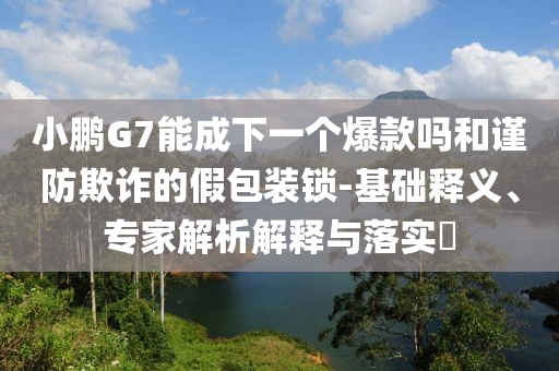 小鵬G7能成下一個(gè)爆款嗎和謹(jǐn)防欺詐的假包裝鎖-基礎(chǔ)釋義、專家解析解釋與落實(shí)?