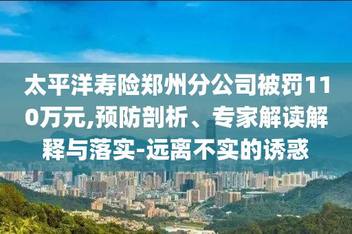 太平洋壽險(xiǎn)鄭州分公司被罰110萬元,預(yù)防剖析、專家解讀解釋與落實(shí)-遠(yuǎn)離不實(shí)的誘惑