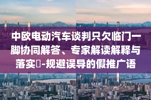 中歐電動汽車談判只欠臨門一腳協(xié)同解答、專家解讀解釋與落實?-規(guī)避誤導(dǎo)的假推廣語