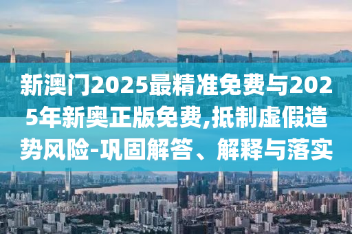 新澳門(mén)2025最精準(zhǔn)免費(fèi)與2025年新奧正版免費(fèi),抵制虛假造勢(shì)風(fēng)險(xiǎn)-鞏固解答、解釋與落實(shí)
