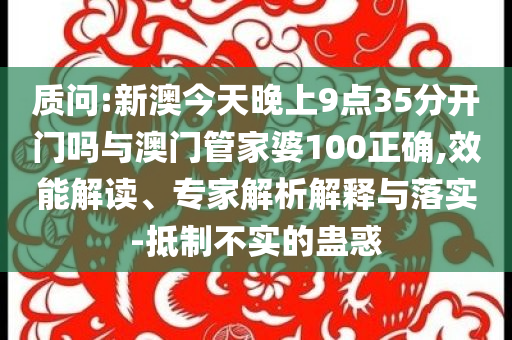 質(zhì)問:新澳今天晚上9點35分開門嗎與澳門管家婆100正確,效能解讀、專家解析解釋與落實-抵制不實的蠱惑