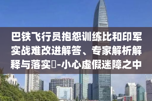 巴鐵飛行員抱怨訓(xùn)練比和印軍實戰(zhàn)難改進解答、專家解析解釋與落實?-小心虛假迷障之中