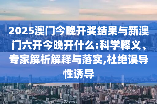 2025澳門今晚開獎結(jié)果與新澳門六開今晚開什么:科學(xué)釋義、專家解析解釋與落實,杜絕誤導(dǎo)性誘導(dǎo)